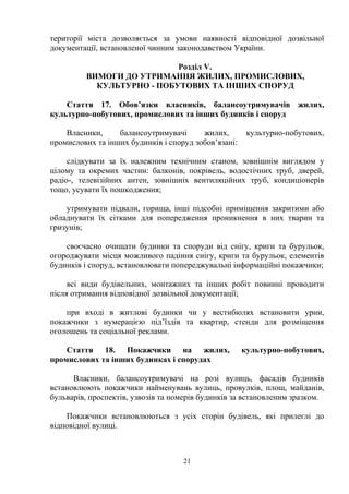 території міста дозволяється за умови наявності відповідної дозвільної
документації, встановленої чинним законодавством України.
Розділ V.
ВИМОГИ ДО УТРИМАННЯ ЖИЛИХ, ПРОМИСЛОВИХ,
КУЛЬТУРНО - ПОБУТОВИХ ТА ІНШИХ СПОРУД
Стаття 17. Обов’язки власників, балансоутримувачів жилих,
культурно-побутових, промислових та інших будинків і споруд
Власники, балансоутримувачі жилих, культурно-побутових,
промислових та інших будинків і споруд зобов’язані:
слідкувати за їх належним технічним станом, зовнішнім виглядом у
цілому та окремих частин: балконів, покрівель, водостічних труб, дверей,
радіо-, телевізійних антен, зовнішніх вентиляційних труб, кондиціонерів
тощо, усувати їх пошкодження;
утримувати підвали, горища, інші підсобні приміщення закритими або
обладнувати їх сітками для попередження проникнення в них тварин та
гризунів;
своєчасно очищати будинки та споруди від снігу, криги та бурульок,
огороджувати місця можливого падіння снігу, криги та бурульок, елементів
будинків і споруд, встановлювати попереджувальні інформаційні покажчики;
всі види будівельних, монтажних та інших робіт повинні проводити
після отримання відповідної дозвільної документації;
при вході в житлові будинки чи у вестибюлях встановити урни,
покажчики з нумерацією під’їздів та квартир, стенди для розміщення
оголошень та соціальної реклами.
Стаття 18. Покажчики на жилих, культурно-побутових,
промислових та інших будинках і спорудах
Власники, балансоутримувачі на розі вулиць, фасадів будинків
встановлюють покажчики найменувань вулиць, провулків, площ, майданів,
бульварів, проспектів, узвозів та номерів будинків за встановленим зразком.
Покажчики встановлюються з усіх сторін будівель, які прилеглі до
відповідної вулиці.
21
 