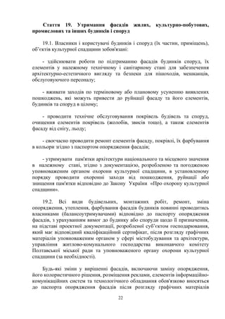 Стаття 19. Утримання фасадів жилих, культурно-побутових,
промислових та інших будинків і споруд
19.1. Власники і користувачі будинків і споруд (їх частин, приміщень),
об’єктів культурної спадщини зобов'язані:
- здійснювати роботи по підтриманню фасадів будинків споруд, їх
елементів у належному технічному і санітарному стані для забезпечення
архітектурно-естетичного вигляду та безпеки для пішоходів, мешканців,
обслуговуючого персоналу;
- вживати заходів по терміновому або плановому усуненню виявлених
пошкоджень, які можуть привести до руйнації фасаду та його елементів,
будинків та споруд в цілому;
- проводити технічне обслуговування покрівель будівель та споруд,
очищення елементів покрівель (жолобів, звисів тощо), а також елементів
фасаду від снігу, льоду;
- своєчасно проводити ремонт елементів фасаду, покрівлі, їх фарбування
в кольори згідно з паспортом опорядження фасадів;
- утримувати пам'ятки архітектури національного та місцевого значення
в належному стані, згідно з документацією, розробленою та погодженою
уповноваженим органом охорони культурної спадщини, в установленому
порядку проводити охоронні заходи від пошкодження, руйнації або
знищення пам'ятки відповідно до Закону України «Про охорону культурної
спадщини».
19.2. Всі види будівельних, монтажних робіт, ремонт, зміна
опорядження, утеплення, фарбування фасадів будинків повинні проводитись
власниками (балансоутримувачами) відповідно до паспорту опорядження
фасадів, з урахуванням вимог до будинку або споруди щодо її призначення,
на підставі проектної документації, розробленої суб’єктом господарювання,
який має відповідний кваліфікаційний сертифікат, після розгляду графічних
матеріалів уповноваженим органом у сфері містобудування та архітектури,
управління житлово-комунального господарства виконавчого комітету
Полтавської міської ради та уповноваженого органу охорони культурної
спадщини (за необхідності).
Будь-які зміни у вирішенні фасадів, включаючи заміну опорядження,
його колористичного рішення, розміщення реклами, елементів інформаційно-
комунікаційних систем та технологічного обладнання обов'язково вносяться
до паспорта опорядження фасадів після розгляду графічних матеріалів
22
 