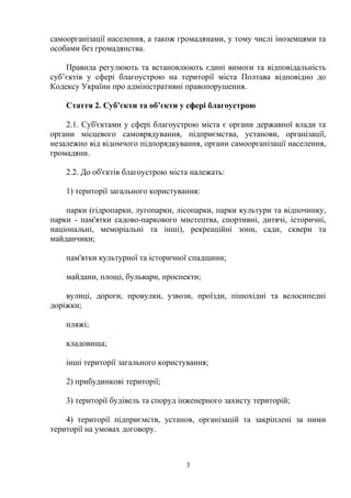 самоорганізації населення, а також громадянами, у тому числі іноземцями та
особами без громадянства.
Правила регулюють та встановлюють єдині вимоги та відповідальність
суб’єктів у сфері благоустрою на території міста Полтава відповідно до
Кодексу України про адміністративні правопорушення.
Стаття 2. Суб’єкти та об’єкти у сфері благоустрою
2.1. Суб'єктами у сфері благоустрою міста є органи державної влади та
органи місцевого самоврядування, підприємства, установи, організації,
незалежно від відомчого підпорядкування, органи самоорганізації населення,
громадяни.
2.2. До об'єктів благоустрою міста належать:
1) території загального користування:
парки (гідропарки, лугопарки, лісопарки, парки культури та відпочинку,
парки - пам'ятки садово-паркового мистецтва, спортивні, дитячі, історичні,
національні, меморіальні та інші), рекреаційні зони, сади, сквери та
майданчики;
пам'ятки культурної та історичної спадщини;
майдани, площі, бульвари, проспекти;
вулиці, дороги, провулки, узвози, проїзди, пішохідні та велосипедні
доріжки;
пляжі;
кладовища;
інші території загального користування;
2) прибудинкові території;
3) території будівель та споруд інженерного захисту територій;
4) території підприємств, установ, організацій та закріплені за ними
території на умовах договору.
3
 