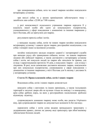 про захворювання собаки, кота чи хижої тварини негайно повідомляти
ветеринарну установу;
при вигулі собак та у жилих приміщеннях забезпечувати тишу -
запобігати лаю собак з 22:00 до 7:00 години;
у разі неможливості подальшого утримання тварини передати її у
власність іншої особи або здати до комунального підприємства,
уповноваженого у сфері поводження з домашніми та іншими тваринами у
місті Полтава, або до притулків для тварин;
регулювати приплід собак і котів;
у випадках падежу собак, котів чи хижих тварин негайно повідомляти
ветеринарну установу і здавати трупи тварин, реєстраційні посвідчення, а на
собак і номерні знаки за вказівкою установи;
негайно повідомляти заклади охорони здоров’я і ветеринарної служби
про випадки укусу або травмування собакою, котом чи хижою твариною
людини або свійської тварини, а також доставляти у ветеринарну установу
собак і котів, які покусали людей чи тварин або заподіяли їм травми, для
огляду і карантинування протягом 10 днів, а покусаних тварин – для огляду і
лікування. В разі, коли неможливо доставити вказаних тварин, повідомляти
про них комунальне підприємство, уповноважене у сфері поводження з
домашніми та іншими тваринами у місті Полтава для їх вилову і доставки їх
у ветеринарну установу.
Стаття 33. Права власників собак, котів і хижих тварин
Власникам собак, котів і хижих тварин дозволяється:
виводити собак з житлових та інших приміщень, а також ізольованих
територій в загальні двори або на вулицю тільки на повідку і в наморднику,
крім собак дрібних порід, на яких у реєстраційних посвідченнях зроблено
відповідну відмітку;
супроводжувати домашню тварину може особа, яка досягла 14-річного
віку, при супроводженні тварин не допускається залишати їх без нагляду;
перевозити собак і котів усіма видами громадського транспорту з
додержанням правил, діючих на даному виді транспорту при обов’язковому
забезпеченні безпеки людей;
32
 