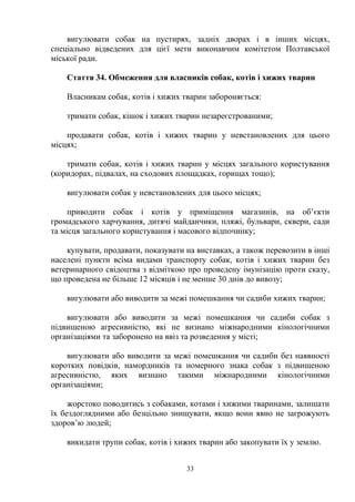 вигулювати собак на пустирях, задніх дворах і в інших місцях,
спеціально відведених для цієї мети виконавчим комітетом Полтавської
міської ради.
Стаття 34. Обмеження для власників собак, котів і хижих тварин
Власникам собак, котів і хижих тварин забороняється:
тримати собак, кішок і хижих тварин незареєстрованими;
продавати собак, котів і хижих тварин у невстановлених для цього
місцях;
тримати собак, котів і хижих тварин у місцях загального користування
(коридорах, підвалах, на сходових площадках, горищах тощо);
вигулювати собак у невстановлених для цього місцях;
приводити собак і котів у приміщення магазинів, на об’єкти
громадського харчування, дитячі майданчики, пляжі, бульвари, сквери, сади
та місця загального користування і масового відпочинку;
купувати, продавати, показувати на виставках, а також перевозити в інші
населені пункти всіма видами транспорту собак, котів і хижих тварин без
ветеринарного свідоцтва з відміткою про проведену імунізацію проти сказу,
що проведена не більше 12 місяців і не менше 30 днів до вивозу;
вигулювати або виводити за межі помешкання чи садиби хижих тварин;
вигулювати або виводити за межі помешкання чи садиби собак з
підвищеною агресивністю, які не визнано міжнародними кінологічними
організаціями та заборонено на ввіз та розведення у місті;
вигулювати або виводити за межі помешкання чи садиби без наявності
коротких повідків, намордників та номерного знака собак з підвищеною
агресивністю, яких визнано такими міжнародними кінологічними
організаціями;
жорстоко поводитись з собаками, котами і хижими тваринами, залишати
їх бездоглядними або безцільно знищувати, якщо вони явно не загрожують
здоров’ю людей;
викидати трупи собак, котів і хижих тварин або закопувати їх у землю.
33
 
