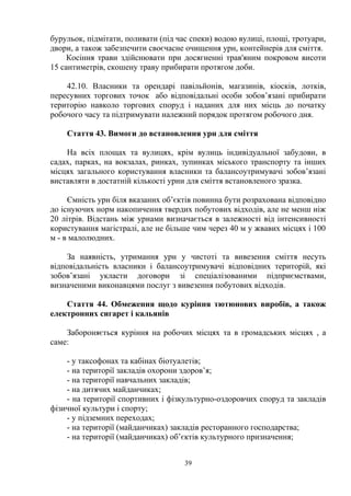 бурульок, підмітати, поливати (під час спеки) водою вулиці, площі, тротуари,
двори, а також забезпечити своєчасне очищення урн, контейнерів для сміття.
Косіння трави здійснювати при досягненні трав'яним покровом висоти
15 сантиметрів, скошену траву прибирати протягом доби.
42.10. Власники та орендарі павільйонів, магазинів, кіосків, лотків,
пересувних торгових точок або відповідальні особи зобов’язані прибирати
територію навколо торгових споруд і наданих для них місць до початку
робочого часу та підтримувати належний порядок протягом робочого дня.
Стаття 43. Вимоги до встановлення урн для сміття
На всіх площах та вулицях, крім вулиць індивідуальної забудови, в
садах, парках, на вокзалах, ринках, зупинках міського транспорту та інших
місцях загального користування власники та балансоутримувачі зобов’язані
виставляти в достатній кількості урни для сміття встановленого зразка.
Ємність урн біля вказаних об’єктів повинна бути розрахована відповідно
до існуючих норм накопичення твердих побутових відходів, але не менш ніж
20 літрів. Відстань між урнами визначається в залежності від інтенсивності
користування магістралі, але не більше чим через 40 м у жвавих місцях і 100
м - в малолюдних.
За наявність, утримання урн у чистоті та вивезення сміття несуть
відповідальність власники і балансоутримувачі відповідних територій, які
зобов’язані укласти договори зі спеціалізованими підприємствами,
визначеними виконавцями послуг з вивезення побутових відходів.
Стаття 44. Обмеження щодо куріння тютюнових виробів, а також
електронних сигарет і кальянів
Забороняється куріння на робочих місцях та в громадських місцях , а
саме:
- у таксофонах та кабінах біотуалетів;
- на території закладів охорони здоров’я;
- на території навчальних закладів;
- на дитячих майданчиках;
- на території спортивних і фізкультурно-оздоровчих споруд та закладів
фізичної культури і спорту;
- у підземних переходах;
- на території (майданчиках) закладів ресторанного господарства;
- на території (майданчиках) об’єктів культурного призначення;
39
 