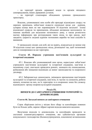 - на території органів державної влади та органів місцевого
самоврядування, інших державних установ;
- на території стаціонарно обладнаних зупинках громадського
транспорту.
Власник, уповноважені ним особи або орендарі відповідних споруд чи
окремих приміщень зобов’язані відвести спеціальні місця для куріння,
сумарна площа яких не має перевищувати 10 відсотків загальної площі
відповідної споруди чи приміщення, обладнані витяжною вентиляцією чи
іншими засобами для видалення тютюнового диму, а також розмістити
наочну інформацію про розташування таких місць та про шкоду, якої
завдають здоров’ю людини куріння тютюнових виробів чи інші способи їх
вживання.
У громадських місцях для осіб, які не курять, відводиться не менше ніж
50 відсотків площі цих громадських місць, розміщеної так, щоб тютюновий
дим не поширювався на цю територію.
Стаття 45. Порядок утримання пам’ятників культурної та
історичної спадщини
45.1. Власник або уповноважений ним орган, користувач зобов’язані
утримувати пам’ятники культурної та історичної спадщини, пам’ятки в
належному стані, своєчасно проводити ремонт, захищати від пошкодження,
руйнування або знищення відповідно до вимог законодавства та охоронного
договору.
45.2. Забороняється демонтувати, змінювати призначення пам’ятників
культурної та історичної спадщини, пам’яток, їх частин та елементів, робити
написи, позначки на них, на їх територіях та в охоронних зонах без дозволу
відповідного органу охорони культурної спадщини.
Розділ IX.
ВИМОГИ ДО САНІТАРНОГО ОЧИЩЕННЯ ТЕРИТОРІЙ ТА
ДОМОВОЛОДІНЬ
Стаття 46. Загальні вимоги до санітарного очищення
Строк зберігання сміття у місцях його збору та контейнерах повинен
бути не більше доби, окремо зібрані харчові відходи вивозити щоденно.
Вилучення відходів із домоволодінь та контейнерів проводити за
системою планово-регулярного очищення, яке здійснюється органами
комунального господарства (балансоутримувачем, власником) встановленим
40
 