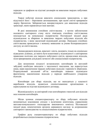 порядком за графіком на підставі договорів на вивезення твердих побутових
відходів.
Тверді побутові відходи вивозити спеціальним транспортом, а при
відсутності його – бортовими автомашинами, при цьомі сміття прикривати
зверху брезентом. Забороняється використовувати для вивезення відходів
транспорт, яким перевозяться інші вантажі.
В разі виникнення стихійних сміттєзвалищ з метою забезпечення
належного санітарного стану міста ліквідація стихійних сміттєзвалищ
покладається на комунальне підприємство Полтавської міської ради
відповідальне за збирання та вивезення твердих побутових відходів або
підприємство, з яким заключний відповідний договір. Ліквідація стихійних
сміттєзвалищ проводиться з моменту виявлення за умови безперешкодного
доступу до сміттєзвалищ.
Знешкоджувати відходи, вивезені з міста, належить тільки на спеціально
відведених ділянках, де мають бути влаштовані у відповідності з санітарними
правилами полігони для твердого побутового сміття, промислових відходів,
поля приорювання для рідких нечистот або спеціалізовані підприємства.
Для визначення кількості встановлених контейнерів (в житловій
забудові) необхідно виходити з чисельності населення, що користується
ними, норм накопичення твердих побутових відходів і термінів їх зберігання.
Розрахунковий загальний об’єм контейнерів повинен відповідати
фактичному накопиченню відходів у періоди найбільшого утворення
відходів.
Контейнери для збору відходів, що не знаходяться у власності
виробників відходів, надаються спеціалізованими організаціями в
користування на підставі відповідного договору.
Відповідальність за санітарний стан контейнерних ємкостей для відходів
несе власник контейнерів.
Місця зупинок спецавтотранспорту по збору побутових відходів
визначаються власниками спільно з вуличними комітетами, управлінням
житлово-комунального господарства виконавчого комітету Полтавської
міської ради, компетентним органом державного нагляду за дотриманням
санітарного законодавства та спеціалізованим підприємством.
Графіки руху спецавтотранспорту по збору побутових відходів
розробляються спеціалізованим підприємством.
41
 