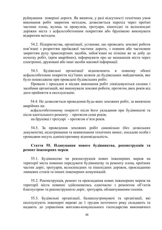 руйнування поверхні дороги. Як виняток, у разі відсутності технічних умов
виконання робіт закритим методом, дозволяється перехід через проїзні
частини площ, вулиць та провулків, тротуари, пішохідні та велосипедні
доріжки міста з асфальтобетонним покриттям або бруківкою виконувати
відкритим методом.
54.2. Підприємства, організації, установи, що проводять земляні роботи
пов’язані з розриттям проїжджої частини дороги, з повним або частковим
закриттям руху транспортних засобів, зобов’язані не пізніше як за добу до
початку робіт, (крім аварійних), інформувати про це мешканців міста через
електронні, друковані або інші засоби масової інформації.
54.3. Будівельні організації відновлюють в повному обсязі
асфальтобетонне покриття під’їзних шляхів до будівельних майданчиків, яке
було пошкоджене при проведені будівельних робіт.
Провали і просадки в місцях виконання робіт ліквідовуються силами і
засобами організацій, які виконували земляні роботи, протягом двох років від
дати прийняття в експлуатацію.
54.4. Не дозволяється проведення будь-яких земляних робіт, за винятком
аварійних на:
асфальтобетонному покритті після його укладання при будівництві та
після капітального ремонту - протягом семи років;
на бруківці і тротуарі - протягом п’яти років.
54.5. За проведення земляних робіт самовільно (без дозвільних
документів), недотримання та невиконання технічних вимог, посадові особи і
громадяни несуть адміністративну відповідальність.
Стаття 55. Планування нового будівництва, реконструкція та
ремонт інженерних мереж
55.1. Будівництво чи реконструкція нових інженерних мереж на
території міста повинно передувати будівництву та ремонту площ, проїзних
частин доріг, тротуарів, велосипедних та пішохідних доріжок, прокладанню
ливневих стоків та інших інженерних комунікацій.
55.2. Реконструкція, ремонт та прокладання нових інженерних мереж на
території міста повинні здійснюватись одночасно з ремонтом об’єктів
благоустрою та реконструкцією доріг, тротуарів, облаштуванням газонів.
55.3. Будівельні організації, балансоутримувачі та організації, які
експлуатують інженерні мережі до 1 грудня поточного року складають та
надають до управління житлово-комунального господарства виконавчого
48
 