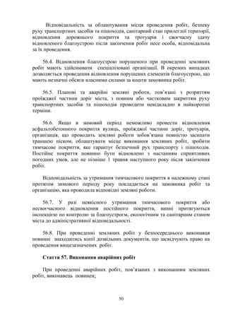 Відповідальність за облаштування місця проведення робіт, безпеку
руху транспортних засобів та пішоходів, санітарний стан прилеглої території,
відновлення дорожнього покриття та тротуарів і своєчасну здачу
відновленого благоустрою після закінчення робіт несе особа, відповідальна
за їх проведення.
56.4. Відновлення благоустрою порушеного при проведенні земляних
робіт мають здійснювати спеціалізовані організації. В окремих випадках
дозволяється проведення відновлення порушених елементів благоустрою, що
мають незначні обсяги власними силами за кошти замовника робіт.
56.5. Планові та аварійні земляні роботи, пов’язані з розриттям
проїжджої частини доріг міста, з повним або частковим закриттям руху
транспортних засобів та пішоходів проводити невідкладно в найкоротші
терміни.
56.6. Якщо в зимовий період неможливо провести відновлення
асфальтобетонного покриття вулиць, проїжджої частини доріг, тротуарів,
організація, що проводить земляні роботи зобов’язана повністю засипати
траншею піском, облаштувати місце виконання земляних робіт, зробити
тимчасове покриття, яке гарантує безпечний рух транспорту і пішоходів.
Постійне покриття повинно бути відновлено з настанням сприятливих
погодних умов, але не пізніше 1 травня наступного року після закінчення
робіт.
Відповідальність за утримання тимчасового покриття в належному стані
протягом зимового періоду року покладається на замовника робіт та
організацію, яка проводила відповідні земляні роботи.
56.7. У разі неякісного утримання тимчасового покриття або
несвоєчасного відновлення постійного покриття, винні притягуються
інспекцією по контролю за благоустроєм, екологічним та санітарним станом
міста до адміністративної відповідальності.
56.8. При проведенні земляних робіт у безпосереднього виконавця
повинні знаходитись копії дозвільних документів, що засвідчують право на
проведення вищезазначених робіт.
Стаття 57. Виконання аварійних робіт
При проведенні аварійних робіт, пов’язаних з виконанням земляних
робіт, виконавець повинен:
50
 