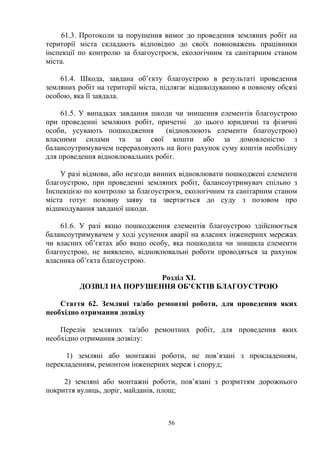 61.3. Протоколи за порушення вимог до проведення земляних робіт на
території міста складають відповідно до своїх повноважень працівники
інспекції по контролю за благоустроєм, екологічним та санітарним станом
міста.
61.4. Шкода, завдана об’єкту благоустрою в результаті проведення
земляних робіт на території міста, підлягає відшкодуванню в повному обсязі
особою, яка її завдала.
61.5. У випадках завдання шкоди чи знищення елементів благоустрою
при проведенні земляних робіт, причетні до цього юридичні та фізичні
особи, усувають пошкодження (відновлюють елементи благоустрою)
власними силами та за свої кошти або за домовленістю з
балансоутримувачем перераховують на його рахунок суму коштів необхідну
для проведення відновлювальних робіт.
У разі відмови, або незгоди винних відновлювати пошкоджені елементи
благоустрою, при проведенні земляних робіт, балансоутримувач спільно з
Інспекцією по контролю за благоустроєм, екологічним та санітарним станом
міста готує позовну заяву та звертається до суду з позовом про
відшкодування завданої шкоди.
61.6. У разі якщо пошкодження елементів благоустрою здійснюється
балансоутримувачем у ході усунення аварії на власних інженерних мережах
чи власних об’єктах або якщо особу, яка пошкодила чи знищила елементи
благоустрою, не виявлено, відновлювальні роботи проводяться за рахунок
власника об’єкта благоустрою.
Розділ XI.
ДОЗВІЛ НА ПОРУШЕННЯ ОБ’ЄКТІВ БЛАГОУСТРОЮ
Стаття 62. Земляні та/або ремонтні роботи, для проведення яких
необхідно отримання дозвілу
Перелік земляних та/або ремонтних робіт, для проведення яких
необхідно отримання дозвілу:
1) земляні або монтажні роботи, не пов’язані з прокладенням,
перекладенням, ремонтом інженерних мереж і споруд;
2) земляні або монтажні роботи, пов’язані з розриттям дорожнього
покриття вулиць, доріг, майданів, площ;
56
 