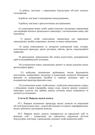 3) роботи, пов’язані з порушенням благоустрою об’єктів зеленого
господарства;
4) роботи, пов’язані з інженерними вишукуваннями;
5) роботи, пов’язані з археологічними дослідженнями;
6) улаштування нових та/або заміна існуючих посадкових майданчиків
для пасажирів міського громадського транспорту з встановленням навісу або
павільйону;
7) ремонт та/або улаштування майданчиків для паркування
транспортних засобів, спортивних, дитячих та інших майданчиків;
8) заміна пошкоджених та застарілих конструкцій опор, ліхтарів,
освітлювальної арматури, тросів, розтяжок, кабелів, дротів, комунікаційної
апаратури;
9) прокладення, перекладення або заміна водостічних, водопровідних
труб та водоприймальних колодязів;
10) установлення нових, відновлення, ремонт та заміна існуючих малих
архітектурних форм;
11) відбудова, відновлення зруйнованих частин фундаментів
пам’ятників, декоративних скульптур та композицій, елементів обладнання
фонтанів та декоративних басейнів із заміною зношених труб та
водопровідної арматури фонтанів тощо;
12) установлення нових та/або ремонт і відбудова пошкоджених споруд
і обладнання пляжів (гардеробів, камер схову, пунктів прокату пляжного
інвентарю, туалетів, лав, грибків, навісів, альтанок тощо), спортивного та
дитячого устаткування.
Стаття 63. Порядок видачі дозволу
63.1. Порядок встановлює процедуру видачі дозволів на порушення
об’єктів благоустрою (далі - дозвіл) або відмови в їх видачі, переоформлення,
видачі дублікатів, анулювання дозволів.
63.2. Порядок видачі дозволу поширюється на юридичних осіб та
фізичних осіб - підприємців, що здійснюють порушення об’єктів
благоустрою, пов’язане з проведенням земляних та/або ремонтних робіт.
57
 