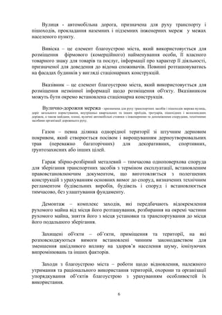 Вулиця - автомобільна дорога, призначена для руху транспорту і
пішоходів, прокладання наземних і підземних інженерних мереж у межах
населеного пункту.
Вивіска – це елемент благоустрою міста, який використовується для
розміщення фірмового (комерційного) найменування особи, її власного
товарного знаку для товарів та послуг, інформації про характер її діяльності,
призначеної для доведення до відома споживачів. Повинні розташовуватись
на фасадах будинків у вигляді стаціонарних конструкцій.
Вказівник – це елемент благоустрою міста, який використовується для
розміщення незмінної інформації щодо розміщення об'єкту. Вказівником
можуть бути окремо встановлена стаціонарна конструкція.
Вулично-дорожня мережа - призначена для руху транспортних засобів і пішоходів мережа вулиць,
доріг загального користування, внутрішньо квартальних та інших проїздів, тротуарів, пішохідних і велосипедних
доріжок, а також майдани, площі, вуличні автомобільні стоянки з інженерними та допоміжними спорудами, технічними
засобами організації дорожнього руху.
Газон – певна ділянка однорідної території зі штучним дерновим
покривом, який створюється посівом і вирощуванням дерноутворювальних
трав (переважно багаторічних) для декоративних, спортивних,
ґрунтозахисних або інших цілей.
Гараж збірно-розбірний металевий – тимчасова одноповерхова споруда
для зберігання транспортних засобів з терміном експлуатації, встановленим
правовстановлюючим документом, що виготовляється з полегшених
конструкцій з урахуванням основних вимог до споруд, визначених технічним
регламентом будівельних виробів, будівель і споруд і встановлюється
тимчасово, без улаштування фундаменту.
Демонтаж – комплекс заходів, які передбачають відокремлення
рухомого майна від місця його розташування, розбирання на окремі частини
рухомого майна, зняття його з місця установки та транспортування до місця
його подальшого зберігання.
Захищені об'єкти – об’єкти, приміщення та території, на які
розповсюджуються вимоги встановлені чинним законодавством для
зменшення шкідливого впливу на здоров’я населення шуму, іонізуючих
випромінювань та інших факторів.
Заходи з благоустрою міста – роботи щодо відновлення, належного
утримання та раціонального використання територій, охорони та організації
упорядкування об’єктів благоустрою з урахуванням особливостей їх
використання.
6
 