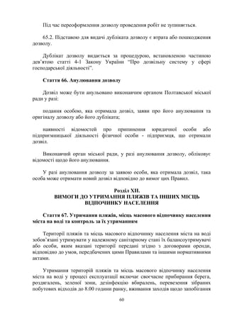 Під час переоформлення дозволу проведення робіт не зупиняється.
65.2. Підставою для видачі дубліката дозволу є втрата або пошкодження
дозволу.
Дублікат дозволу видається за процедурою, встановленою частиною
дев’ятою статті 4-1 Закону України “Про дозвільну систему у сфері
господарської діяльності”.
Стаття 66. Анулювання дозволу
Дозвіл може бути анульовано виконавчим органом Полтавської міської
ради у разі:
подання особою, яка отримала дозвіл, заяви про його анулювання та
оригіналу дозволу або його дубліката;
наявності відомостей про припинення юридичної особи або
підприємницької діяльності фізичної особи - підприємця, що отримали
дозвіл.
Виконавчий орган міської ради, у разі анулювання дозволу, обліковує
відомості щодо його анулювання.
У разі анулювання дозволу за заявою особи, яка отримала дозвіл, така
особа може отримати новий дозвіл відповідно до вимог цих Правил.
Розділ XII.
ВИМОГИ ДО УТРИМАННЯ ПЛЯЖІВ ТА ІНШИХ МІСЦЬ
ВІДПОЧИНКУ НАСЕЛЕННЯ
Стаття 67. Утримання пляжів, місць масового відпочинку населення
міста на воді та контроль за їх утриманням
Території пляжів та місць масового відпочинку населення міста на воді
зобов’язані утримувати у належному санітарному стані їх балансоутримувачі
або особи, яким вказані території передані згідно з договорами оренди,
відповідно до умов, передбачених цими Правилами та іншими нормативними
актами.
Утримання територій пляжів та місць масового відпочинку населення
міста на воді у процесі експлуатації включає своєчасне прибирання берега,
роздягалень, зеленої зони, дезінфекцію вбиралень, перевезення зібраних
побутових відходів до 8.00 години ранку, вживання заходів щодо запобігання
60
 