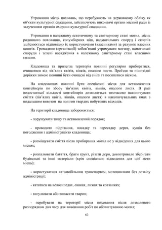 Утримання місць поховань, що перебувають на державному обліку як
об’єкти культурної спадщини, забезпечують виконавчі органи міської ради із
залученням органів охорони культурної спадщини.
Утримання в належному естетичному та санітарному стані могил, місць
родинного поховання, колумбарних ніш, надмогильних споруд і склепів
здійснюється відповідно їх користувачами (власниками) за рахунок власних
коштів. Громадяни (організації) зобов’язані утримувати могилу, намогильні
споруди і зелені насадження в належному санітарному стані власними
силами.
Кладовища та прилегла територія повинні регулярно прибиратися,
очищатися від зів’ялих квітів, вінків, опалого листя. Проїзди та пішохідні
доріжки зимою повинні бути очищені від снігу та посипатися піском.
На кладовищах повинні бути спеціальні місця для встановлення
контейнерів по збору зів’ялих квітів, вінків, опалого листя. В разі
недостатньої кількості контейнерів дозволяється тимчасово накопичувати
сміття (зів’ялих квітів, вінків, опалого листя) в накопичувальних ямах з
подальшим вивозом на полігон твердих побутових відходів.
На території кладовища забороняється:
- порушувати тишу та встановлений порядок;
- проводити підрізання, посадку та пересадку дерев, кущів без
погодження з адміністрацією кладовища;
- розміщувати сміття після прибирання могил не у відведених для цього
місцях;
- розпалювати багаття, брати грунт, різати дерн, довготривало зберігати
будівельні та інші матеріали (крім спеціально відведених для цієї мети
місць);
- користуватися автомобільним транспортом, мотоциклами без дозвілу
адміністрації;
- кататися на велосипедах, санках, лижах та ковзанках;
- вигулювати або випасати тварин;
- перебувати на території місця поховання після дозволеного
розпорядком дня часу для виконання робіт по облаштуванню могил;
63
 