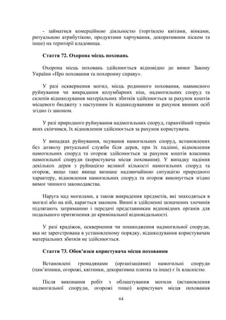 - займатися комерційною діяльностю (торгівлею квітами, вінками,
ритуальною атрибутікою, продуктами харчування, декоративним піском та
інше) на території кладовища.
Стаття 72. Охорона місць поховань
Охорона місць поховань здійснюється відповідно до вимог Закону
України «Про поховання та похоронну справу».
У разі осквернення могил, місць родинного поховання, навмисного
руйнування чи викрадання колумбарних ніш, надмогильних споруд та
склепів відшкодування матеріальних збитків здійснюється за рахунок коштів
місцевого бюджету з наступним їх відшкодуванням за рахунок винних осіб
згідно із законом.
У разі природного руйнування надмогильних споруд, гарантійний термін
яких скінчився, їх відновлення здійснюється за рахунок користувача.
У випадках руйнування, псування намогильних споруд, встановлених
без дозволу ритуальної служби біля дерев, при їх падінні, відновлення
намогильних споруд та огорож здійснюється за рахунок коштів власника
намогильної споруди (користувача місця поховання). У випадку падіння
декількох дерев з руйнацією великої кількості намогильних споруд та
огорож, якщо таке явище визнане надзвичайною ситуацією природного
характеру, відновлення намогильних споруд та огорож виконується згідно
вимог чинного законодавства.
Наруга над могилами, а також викрадення предметів, які знаходяться в
могилі або на ній, карається законом. Винні в здійсненні зазначених злочинів
підлягають затриманню і передачі представникам відповідних органів для
подальшого притягнення до кримінальної відповідальності.
У разі крадіжок, осквернення чи пошкодження надмогильної споруди,
яка не зареєстрована в установленому порядку, відшкодування користувачам
матеріальних збитків не здійснюється.
Стаття 73. Обов’язки користувача місця поховання
Встановлені громадянами (організаціями) намогильні споруди
(пам’ятники, огорожі, квітники, декоративна плитка та інше) є їх власністю.
Після виконання робіт з облаштування могили (встановлення
надмогильної споруди, огорожі тощо) користувач місця поховання
64
 