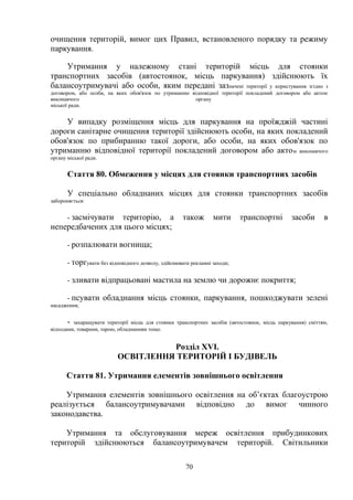 очищення територій, вимог цих Правил, встановленого порядку та режиму
паркування.
Утримання у належному стані територій місць для стоянки
транспортних засобів (автостоянок, місць паркування) здійснюють їх
балансоутримувачі або особи, яким передані зазначені території у користування згідно з
договором, або особи, на яких обов'язок по утриманню відповідної території покладений договором або актом
виконавчого органу
міської ради.
У випадку розміщення місць для паркування на проїжджій частині
дороги санітарне очищення території здійснюють особи, на яких покладений
обов'язок по прибиранню такої дороги, або особи, на яких обов'язок по
утриманню відповідної території покладений договором або актом виконавчого
органу міської ради.
Стаття 80. Обмеження у місцях для стоянки транспортних засобів
У спеціально обладнаних місцях для стоянки транспортних засобів
забороняється:
- засмічувати територію, а також мити транспортні засоби в
непередбачених для цього місцях;
- розпалювати вогнища;
- торгувати без відповідного дозволу, здійснювати рекламні заходи;
- зливати відпрацьовані мастила на землю чи дорожнє покриття;
- псувати обладнання місць стоянки, паркування, пошкоджувати зелені
насадження;
- захаращувати території місць для стоянки транспортних засобів (автостоянок, місць паркування) сміттям,
відходами, товарами, тарою, обладнанням тощо.
Розділ ХVІ.
ОСВІТЛЕННЯ ТЕРИТОРІЙ І БУДІВЕЛЬ
Стаття 81. Утримання елементів зовнішнього освітлення
Утримання елементів зовнішнього освітлення на об’єктах благоустрою
реалізується балансоутримувачами відповідно до вимог чинного
законодавства.
Утримання та обслуговування мереж освітлення прибудинкових
територій здійснюються балансоутримувачем територій. Світильники
70
 