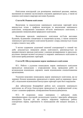 Освітлення конструкцій для розміщення зовнішньої реклами, вивісок,
вказівників не повинно засліплювати учасників дорожнього руху, а також не
повинно освітлювати квартири житлових будинків.
Стаття 84. Режими освітлення
Включення та відключення зовнішнього освітлення територій міста
виконується згідно з графіком включення та виключення зовнішнього
освітлення, затвердженим власником об’єктів зовнішнього освітлення, з
урахуванням зниження рівня природного освітлення.
Включення приладів зовнішнього освітлення під’їздів житлових
будинків, будинкових покажчиків та покажчиків вулиць, а також елементів
зовнішнього архітектурного освітлення будинків і споруд виконується тільки
в період темного часу доби.
З метою одержання додаткової економії електроенергії в темний час
доби допускається знижувати рівень освітленості, рекомендується не
використовувати прилади освітлення з лампами розжарювання та дросельно-
ртутними лампами великої потужності в мережах зовнішнього освітлення та
освітлення прибудинкових територій.
Стаття 85. Обслуговування мереж зовнішнього освітлення
85.1. Роботи з усунення пошкоджень мереж зовнішнього освітлення
проводяться невідкладно з огородженням місць проведення робіт та
встановлення відповідних дорожніх знаків відповідними спеціалізованими
організаціями.
Усунення можливих пошкоджень мереж зовнішнього освітлення, що не
загрожує безпеці мешканців, проводиться в термін, який не перевищує трьох
діб, з подальшим відновлення благоустрою території в разі його порушення.
Для забезпечення безаварійної роботи всіх елементів зовнішнього
освітлення на об’єктах благоустрою проводиться їх профілактичний огляд
згідно з планами-графіками, затвердженими балансоутримувачем.
85.2. В охоронних зонах повітряних і кабельних ліній,
трансформаторних підстанцій, розподільних пунктів і пристроїв заборонено
виконувати будь-які дії, що можуть порушити нормальну роботу
електричних мереж, спричинити їх пошкодження або нещасні випадки, а
саме:
72
 