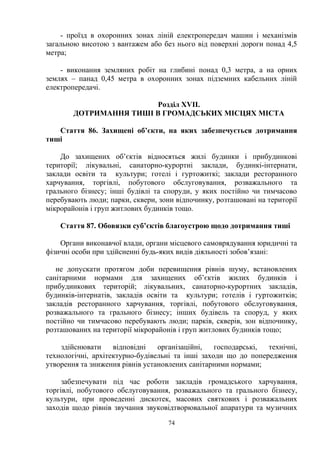 - проїзд в охоронних зонах ліній електропередач машин і механізмів
загальною висотою з вантажем або без нього від поверхні дороги понад 4,5
метра;
- виконання земляних робіт на глибині понад 0,3 метра, а на орних
землях – панад 0,45 метра в охоронних зонах підземних кабельних ліній
електропередачі.
Розділ ХVІІ.
ДОТРИМАННЯ ТИШІ В ГРОМАДСЬКИХ МІСЦЯХ МІСТА
Стаття 86. Захищені об’єкти, на яких забезпечується дотримання
тиші
До захищених об’єктів відносяться жилі будинки і прибудинкові
території; лікувальні, санаторно-курортні заклади, будинкі-інтернати,
заклади освіти та культури; готелі і гуртожиткі; заклади ресторанного
харчування, торгівлі, побутового обслуговування, розважального та
грального бізнесу; інші будівлі та споруди, у яких постійно чи тимчасово
перебувають люди; парки, сквери, зони відпочинку, розташовані на території
мікрорайонів і груп житлових будинків тощо.
Стаття 87. Обовязки суб’єктів благоустрою щодо дотримання тиші
Органи виконавчої влади, органи місцевого самоврядування юридичні та
фізичні особи при здійсненні будь-яких видів діяльності зобов’язані:
не допускати протягом доби перевищення рівнів шуму, встановлених
санітарними нормами для захищених об’єктів жилих будинків і
прибудинкових територій; лікувальних, санаторно-курортних закладів,
будинків-інтернатів, закладів освіти та культури; готелів і гуртожитків;
закладів ресторанного харчування, торгівлі, побутового обслуговування,
розважального та грального бізнесу; інших будівель та споруд, у яких
постійно чи тимчасово перебувають люди; парків, скверів, зон відпочинку,
розташованих на території мікрорайонів і груп житлових будинків тощо;
здійснювати відповідні організаційні, господарські, технічні,
технологічні, архітектурно-будівельні та інші заходи що до попередження
утворення та зниження рівнів установлених санітарними нормами;
забезпечувати під час роботи закладів громадського харчування,
торгівлі, побутового обслуговування, розважального та грального бізнесу,
культури, при проведенні дискотек, масових святкових і розважальних
заходів щодо рівнів звучання звуковідтворювальної апаратури та музичних
74
 