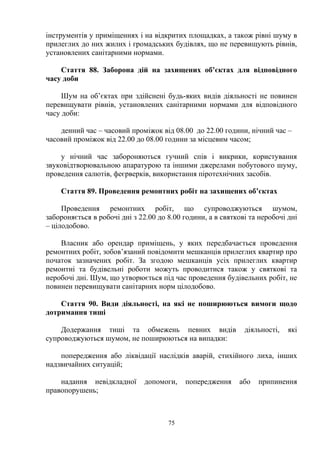 інструментів у приміщеннях і на відкритих площадках, а також рівні шуму в
прилеглих до них жилих і громадських будівлях, що не перевищують рівнів,
установлених санітарними нормами.
Стаття 88. Заборона дій на захищених об’єктах для відповідного
часу доби
Шум на об’єктах при здійснені будь-яких видів діяльності не повинен
перевищувати рівнів, установлених санітарними нормами для відповідного
часу доби:
денний час – часовий проміжок від 08.00 до 22.00 години, нічний час –
часовий проміжок від 22.00 до 08.00 години за місцевим часом;
у нічний час забороняються гучний спів і викрики, користування
звуковідтворювальною апаратурою та іншими джерелами побутового шуму,
проведення салютів, феєрверків, використання піротехнічних засобів.
Стаття 89. Проведення ремонтних робіт на захищених об’єктах
Проведення ремонтних робіт, що супроводжуються шумом,
забороняється в робочі дні з 22.00 до 8.00 години, а в святкові та неробочі дні
– цілодобово.
Власник або орендар приміщень, у яких передбачається проведення
ремонтних робіт, зобов’язаний повідомити мешканців прилеглих квартир про
початок зазначених робіт. За згодою мешканців усіх прилеглих квартир
ремонтні та будівельні роботи можуть проводитися також у святкові та
неробочі дні. Шум, що утворюється під час проведення будівельних робіт, не
повинен перевищувати санітарних норм цілодобово.
Стаття 90. Види діяльності, на які не поширюються вимоги щодо
дотримання тиші
Додержання тиші та обмежень певних видів діяльності, які
супроводжуються шумом, не поширюються на випадки:
попередження або ліквідації наслідків аварій, стихійного лиха, інших
надзвичайних ситуацій;
надання невідкладної допомоги, попередження або припинення
правопорушень;
75
 