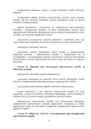 попередження крадіжок, пожеж, а також виконання завдань цивільної
оборони;
попередження зборів, мітингів, демонстрацій, походів, інших масових
заходів, про які завчасно сповіщено органи виконавчої влади чи органи
місцевого самоврядування;
роботи обладнання і механізмів, що забезпечують життєдіяльність
житлових і громадських будівель, за умов невідкладних заходів щодо
максимального обмеження проникнення шуму в прилеглі приміщення, в яких
постійно чи тимчасово перебувають люди;
відзначення встановлених законом святкових і неробочих днів, Дня
міста, інших свят відповідно до рішень виконавчого комітету міської ради;
проведення спортивних змагань;
проведення салютів, феєрверків, інших заходів із використанням
вибухових речовин і піротехнічних засобів у заборонений час за
погодженням з уповноваженим органом виконавчого комітету Полтавської
міської ради за умови забезпечення безпечних умов для життя та здоров’я
населення.
Стаття 91. Заборони при застосуванні піротехнічних засобів та
вибухових речовин
Юридичним і фізичним особам забороняється:
самовільне проведення на території міста салютів, феєрверків, інших
заходів із використанням вибухових речовин і піротехнічних засобів;
застосування піротехнічних виробів побутового призначення;
кидати приведені в дію побутові піротехнічні вироби під ноги
перехожих, із вікон та балконів, здійснювати феєрверки з дахів будинків та
вчиняти інші дії, від яких можуть постраждати люди або майно;
використання піротехнічних виробів для демонстрацій феєрверків
професійними піротехніками повинно проводитись відповідно до вимог
нормативних актів, які регулюють професійне використання піротехнічних
виробів в Україні
Стаття 92. Обов’язки суб’єкта господарювання при використанні
піротехнічних виробів
76
 