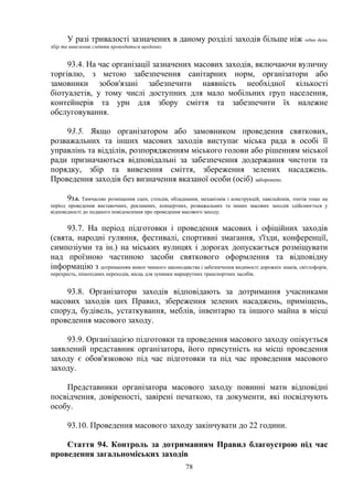 У разі тривалості зазначених в даному розділі заходів більше ніж один день
збір та вивезення сміття проводиться щоденно.
93.4. На час організації зазначених масових заходів, включаючи вуличну
торгівлю, з метою забезпечення санітарних норм, організатори або
замовники зобов'язані забезпечити наявність необхідної кількості
біотуалетів, у тому числі доступних для мало мобільних груп населення,
контейнерів та урн для збору сміття та забезпечити їх належне
обслуговування.
93.5. Якщо організатором або замовником проведення святкових,
розважальних та інших масових заходів виступає міська рада в особі її
управлінь та відділів, розпорядженням міського голови або рішенням міської
ради призначаються відповідальні за забезпечення додержання чистоти та
порядку, збір та вивезення сміття, збереження зелених насаджень.
Проведення заходів без визначення вказаної особи (осіб) заборонено.
93.6. Тимчасове розміщення сцен, стендів, обладнання, механізмів і конструкцій, павільйонів, тентів тощо на
період проведення виставочних, рекламних, концертних, розважальних та інших масових заходів здійснюється у
відповідності до поданого повідомлення про проведення масового заходу.
93.7. На період підготовки і проведення масових і офіційних заходів
(свята, народні гуляння, фестивалі, спортивні змагання, з'їзди, конференції,
симпозіуми та ін.) на міських вулицях і дорогах допускається розміщувати
над проїзною частиною засоби святкового оформлення та відповідну
інформацію з дотриманням вимог чинного законодавства і забезпечення видимості дорожніх знаків, світлофорів,
перехресть, пішохідних переходів, місць для зупинки маршрутних транспортних засобів.
93.8. Організатори заходів відповідають за дотримання учасниками
масових заходів цих Правил, збереження зелених насаджень, приміщень,
споруд, будівель, устаткування, меблів, інвентарю та іншого майна в місці
проведення масового заходу.
93.9. Організацією підготовки та проведення масового заходу опікується
заявлений представник організатора, його присутність на місці проведення
заходу є обов'язковою під час підготовки та під час проведення масового
заходу.
Представники організатора масового заходу повинні мати відповідні
посвідчення, довіреності, завірені печаткою, та документи, які посвідчують
особу.
93.10. Проведення масового заходу закінчувати до 22 години.
Стаття 94. Контроль за дотриманням Правил благоустрою під час
проведення загальноміських заходів
78
 