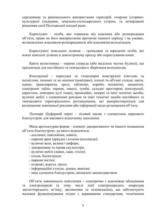 середовища та раціонального використання територій, охорони історико-
культурної спадщини, земельно-господарського устрою, та затверджені
рішенням сесії Полтавської міської ради.
Користувач – особа, яка отримала від власника або розпорядника
об’єкта, право на його використання протягом певного періоду і на умовах,
встановлених власником-розпорядником або власником-володільцем.
Користувачі земельних ділянок – громадяни та юридичні особи, які
взяли земельні ділянки в довгострокову оренду або користування ними.
Крита велостоянка – окрема споруда (або виділена частка будівлі), що
призначена для постійного та тимчасового зберігання велосипедів.
Конструкції - пересувні та стаціонарні конструкції (світлові та
несвітлові, наземні та не наземні (повітряні), плоскі та об'ємні стенди, щити,
панно, транспаранти, тролі, таблички, короби, механічні, динамічні,
електронні табло, екрани, панелі, тумби, складні просторові конструкції,
аеростати, повітряні кулі тощо), проекційні, лазерні та інші технічні засоби,
вуличні меблі з елементами реклами та інші технічні засоби постійного та
тимчасового територіального розташування, які використовуються для
розміщення зовнішньої реклами або інформації щодо розміщення об’єкту.
Лісопарк (буферний парк) – лісовий масив з елементами паркового
благоустрою для масового відпочинку населення.
Мала архітектурна форма – елемент декоративного чи іншого оснащення
об’єкта благоустрою, до якого відносяться:
- альтанки, павільйони, навіси;
- паркові арки (аркади) і колони (колонади);
- вуличні вази, вазони і амфори;
- декоративна та ігрова скульптура;
- вуличні меблі (лавки, лави, столи);
- сходи, балюстради;
- паркові містки;
- огорожі, ворота, грати;
- інформаційні стенди, дошки, вивіски;
- інші елементи благоустрою, визначені законодавством.
Об’єкти зовнішнього освітлення ‒ електричне і допоміжне обладнання
та електромережі (у тому числі лінії електропередачі, апаратура
диспетчерського зв’язку, автоматика та телемеханіка), що забезпечують
належне функціонування згідно з державними стандартами, технічними
8
 
