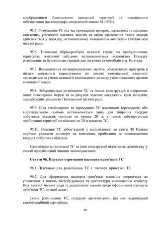 відображенням благоустрою прилеглої території та інженерного
забезпечення (на топографо-геодезичній основі М 1:500).
95.5. Розміщення ТС під час проведення ярмарок, державних та місцевих
святкових, урочистих масових заходів на строк проведення таких заходів
здійснюється у порядку, встановленому виконавчим комітетом Полтавської
міської ради.
95.6. Тимчасові збірно-розбірні металеві гаражі на прибудинкових
територіях житлової забудови встановлюються відповідно Порядку
розміщення та будівництва гаражів для легкових автомобілів в м. Полтава.
95.7. Встановлення антипаркувальних засобів, обмежуючих пристроїв в
місцях загального користування на землях комунальної власності
проводиться за умови наявності відповідного дозволу уповноважених органів
виконавчої влади.
95.8. Забороняється розміщення ТС та інших конструкцій в охоронних
зонах інженерних мереж та за рахунок зелених насаджень, крім випадків,
передбачених рішенням Полтавської міської ради.
95.9. Біля стаціонарних та пересувних ТС власником (орендарем) або
відповідальною особою встановлюється урна для збирання твердих
побутових відходів ємністю не менше 20 л, а також забезпечується
прибирання території на відстані до 20 м навколо ТС.
95.10. Власник ТС зобов’язаний у відповідності до статті 48 Правил
щорічно укладати договори на вивезення, приймання та знешкодження
твердих побутових відходів.
Самовільно встановлені ТС та інші конструкції підлягають демонтажу у
спосіб передбачений чинним законодавством.
Стаття 96. Порядок отримання паспорта прив'язки ТС
96.1. Підставою для розміщення ТС є паспорт прив'язки ТС.
96.2. Для оформлення паспорта прив'язки замовник звертається до
управління з питань містобудування та архітектури виконавчого комітету
Полтавської міської ради із додатковою заявою щодо оформлення паспорта
прив'язки ТС, до якої додає:
схему розміщення ТС, складену архітектором, що має відповідний
кваліфікаційний сертифікат;
80
 