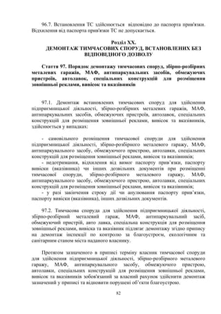 96.7. Встановлення ТС здійснюється відповідно до паспорта прив'язки.
Відхилення від паспорта прив'язки ТС не допускається.
Розділ ХХ.
ДЕМОНТАЖ ТИМЧАСОВИХ СПОРУД, ВСТАНОВЛЕНИХ БЕЗ
ВІДПОВІДНОГО ДОЗВОЛУ
Стаття 97. Порядок демонтажу тимчасових споруд, збірно-розбірних
металевих гаражів, МАФ, антипаркувальних засобів, обмежуючих
пристроїв, автолавок, спеціальних конструкцій для розміщення
зовнішньої реклами, вивісок та вказівників
97.1. Демонтаж встановлених тимчасових споруд для здійснення
підприємницької діяльності, збірно-розбірних металевих гаражів, МАФ,
антипаркувальних засобів, обмежуючих пристроїв, автолавок, спеціальних
конструкцій для розміщення зовнішньої реклами, вивісок та вказівників,
здійснюється у випадках:
- самовільного розміщення тимчасової споруди для здійснення
підприємницької діяльності, збірно-розбірного металевого гаражу, МАФ,
антипаркувального засобу, обмежуючого пристрою, автолавки, спеціальних
конструкцій для розміщення зовнішньої реклами, вивісок та вказівників;
- недотримання, відхилення від вимог паспорту прив’язки, паспорту
вивіски (вказівника) чи інших дозвільних документів при розміщенні
тимчасової споруди, збірно-розбірного металевого гаражу, МАФ,
антипаркувального засобу, обмежуючого пристрою, автолавки, спеціальних
конструкцій для розміщення зовнішньої реклами, вивісок та вказівників;
- у разі закінчення строку дії чи анулювання паспорту прив’язки,
паспорту вивіски (вказівника), інших дозвільних документів.
97.2. Тимчасова споруда для здійснення підприємницької діяльності,
збірно-розбірний металевий гараж, МАФ, антипаркувальний засіб,
обмежуючий пристрій, авто лавка, спеціальна конструкція для розміщення
зовнішньої реклами, вивіска та вказівник підлягає демонтажу згідно припису
на демонтаж інспекції по контролю за благоустроєм, екологічним та
санітарним станом міста наданого власнику.
Протягом зазначеного в приписі терміну власник тимчасової споруди
для здійснення підприємницької діяльності, збірно-розбірного металевого
гаражу, МАФ, антипаркувального засобу, обмежуючого пристрою,
автолавки, спеціальних конструкцій для розміщення зовнішньої реклами,
вивісок та вказівників зобов'язаний за власний рахунок здійснити демонтаж
зазначений у приписі та відновити порушені об’єкти благоустрою.
82
 