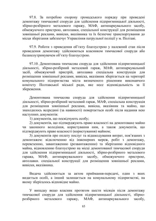97.8. За потребою охорону громадського порядку при проведені
демонтажу тимчасової споруди для здійснення підприємницької діяльності,
збірно-розбірного металевого гаражу, МАФ, антипаркувального засобу,
обмежуючого пристрою, автолавки, спеціальної конструкції для розміщення
зовнішньої реклами, вивіски, вказівника та їх безпечне транспортування до
місця зберігання забезпечує Управління патрульної поліції у м. Полтаві.
97.9. Роботи з приведення об’єкту благоустрою у належний стан після
проведення демонтажу здійснюються власником тимчасової споруди або
балансоутримувачем об’єкту благоустрою.
97.10. Демонтована тимчасова споруда для здійснення підприємницької
діяльності, збірно-розбірний металевий гараж, МАФ, антипаркувальний
засіб, обмежуючий пристрій, автолавка спеціальна конструкція для
розміщення зовнішньої реклами, вивіска, вказівник зберігається на території
комунального підприємства міста визначеного рішенням виконавчого
комітету Полтавської міської ради, яке несе відповідальність за її
збереження.
Демонтована тимчасова споруда для здійснення підприємницької
діяльності, збірно-розбірний металевий гараж, МАФ, спеціальна конструкція
для розміщення зовнішньої реклами, вивіска, вказівник та майно, що
знаходилось всередині (за наявності) повертається особі після надання нею
наступних документів:
1) документів, що посвідчують особу;
2) документів, що підтверджують право власності на демонтоване майно
чи законного володіння, користування ним, а також документів, що
підтверджують право власності (користування) майном;
3) документів про оплату послуг та відшкодування витрат, пов’язаних з
демонтажем: відключенню від інженерних мереж, робіт з демонтажу,
перевезенню, завантаженню (розвантаженню) та зберіганню відповідного
майна, відновленню благоустрою на місці демонтованої тимчасової споруди
для здійснення підприємницької діяльності, збірно-розбірного металевого
гаража, МАФ, антипаркувального засобу, обмежуючого пристрою,
автолавки. спеціальної конструкції для розміщення зовнішньої реклами,
вивіски, вказівника.
Видача здійснюється за актом приймання-передачі, один з яких
видається особі, а інший залишається на комунальному підприємстві, на
якому зберігалось відповідне майно.
У випадку якщо власник протягом шести місяців після демонтажу
тимчасової споруди для здійснення підприємницької діяльності, збірно-
розбірного металевого гаражу, МАФ, антипаркувального засобу,
85
 