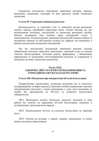 Самовільно встановлені конструкції зовнішньої реклами, вивіски,
вказівники, покажчики, штендери та інші рекламні засоби підлягають
демонтажу.
Стаття 99. Утримання зовнішньої реклами
Відповідальність за технічний стан та зовнішній вигляд рекламних
засобів, вивісок, вказівників порушення вимог техніки безпеки під час
розташування (монтажу), експлуатації та демонтажу рекламних засобів,
вивісок, вказівників несе власник таких конструкцій згідно із
законодавством. Розповсюджувач зовнішньої реклами або власник вивісок та
вказівників повинен за свій рахунок усувати всі дефекти, що виникають в
процесі експлуатації спеціальних конструкцій.
Під час експлуатації конструкцій зовнішньої реклами власник
зобов'язаний своєчасно проводити щосезонних технічний огляд та сезонне
технічне обслуговування, поточний ремонт, фарбування, з обовязковим
маркуванням та нанесенням світлоповертаючої розмітки та утримувати її
відповідно до вимог дозвільних документів.
.
Розділ ХХІІ.
ЗАБОРОНА ДІЙ СУБ’ЄКТІВ ГОСПОДАРЮВАННЯ ТА
ГРОМАДЯН НА ОБ’ЄКТАХ БЛАГОУСТРОЮ
Стаття 100. Обмеження при використанні об’єктів благоустрою
Підприємствам, організаціям, установам незалежно від їх відомчого
підпорядкування та форм власності, фізичним особам-підприємцям, органам
самоорганізації населення, а також громадянам, у тому числі іноземцям та
особам без громадянства на об’єктах та елементах благоустрою
забороняється:
100.1. Виконувати земляні, будівельні, ремонтні, монтажні та інші
роботи без дозволу на порушення об’єктів благоустрою, виданому в
установленому законодавством порядку.
100.2. Пошкоджувати об’єкти та елементи благоустрою на території
міста.
100.3. Смітити на вулицях, у парках, скверах, громадських та інших
місцях загального користування.
87
 