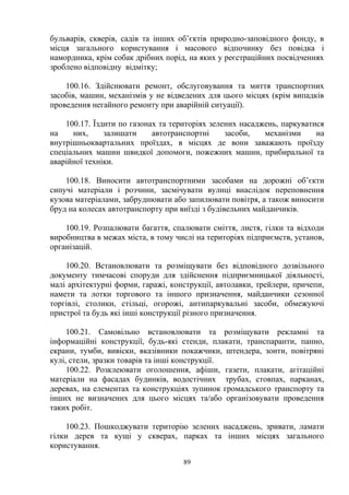 бульварів, скверів, садів та інших об’єктів природно-заповідного фонду, в
місця загального користування і масового відпочинку без повідка і
намордника, крім собак дрібних порід, на яких у реєстраційних посвідченнях
зроблено відповідну відмітку;
100.16. Здійснювати ремонт, обслуговування та миття транспортних
засобів, машин, механізмів у не відведених для цього місцях (крім випадків
проведення негайного ремонту при аварійній ситуації).
100.17. Їздити по газонах та територіях зелених насаджень, паркуватися
на них, залишати автотранспортні засоби, механізми на
внутрішньоквартальних проїздах, в місцях де вони заважають проїзду
спеціальних машин швидкої допомоги, пожежних машин, прибиральної та
аварійної техніки.
100.18. Виносити автотранспортними засобами на дорожні об’єкти
сипучі матеріали і розчини, засмічувати вулиці внаслідок переповнення
кузова матеріалами, забруднювати або запилювати повітря, а також виносити
бруд на колесах автотранспорту при виїзді з будівельних майданчиків.
100.19. Розпалювати багаття, спалювати сміття, листя, гілки та відходи
виробництва в межах міста, в тому числі на територіях підприємств, установ,
організацій.
100.20. Встановлювати та розміщувати без відповідного дозвільного
документу тимчасові споруди для здійснення підприємницької діяльності,
малі архітектурні форми, гаражі, конструкції, автолавки, трейлери, причепи,
намети та лотки торгового та іншого призначення, майданчики сезонної
торгівлі, столики, стільці, огорожі, антипаркувальні засоби, обмежуючі
пристрої та будь які інші конструкції різного призначення.
100.21. Самовільно встановлювати та розміщувати рекламні та
інформаційні конструкції, будь-які стенди, плакати, транспаранти, панно,
екрани, тумби, вивіски, вказівники покажчики, штендера, зонти, повітряні
кулі, стели, зразки товарів та інші конструкції.
100.22. Розклеювати оголошення, афіши, газети, плакати, агітаційні
матеріали на фасадах будинків, водостічних трубах, стовпах, парканах,
деревах, на елементах та конструкціях зупинок громадського транспорту та
інших не визначених для цього місцях та/або організовувати проведення
таких робіт.
100.23. Пошкоджувати територію зелених насаджень, зривати, ламати
гілки дерев та кущі у скверах, парках та інших місцях загального
користування.
89
 