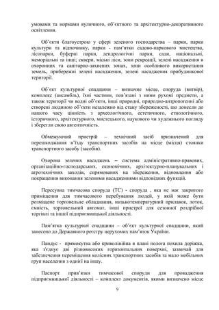 умовами та нормами вуличного, об’єктного та архітектурно-декоративного
освітлення.
Об’єкти благоустрою у сфері зеленого господарства – парки, парки
культури та відпочинку, парки - пам’ятки садово-паркового мистецтва,
лісопарки, буферні парки, дендрологічні парки, сади, національні,
меморіальні та інші; сквери, міські ліси, зони рекреації, зелені насадження в
охоронних та санітарно-захисних зонах, зони особливого використання
земель, прибережні зелені насадження, зелені насадження прибудинкової
території.
Об’єкт культурної спадщини – визначне місце, споруда (витвір),
комплекс (ансамбль), їхні частини, пов’язані з ними рухомі предмети, а
також території чи водні об’єкти, інші природні, природно-антропогенні або
створені людиною об’єкти незалежно від стану збереженості, що донесли до
нашого часу цінність з археологічного, естетичного, етнологічного,
історичного, архітектурного, мистецького, наукового чи художнього погляду
і зберегли свою автентичність.
Обмежуючий пристрій – технічний засіб призначений для
перешкоджання в’їзду транспортних засобів на місце (місця) стоянки
транспортного засобу (засобів).
Охорона зелених насаджень ‒ система адміністративно-правових,
організаційно-господарських, економічних, архітектурно-планувальних і
агротехнічних заходів, спрямованих на збереження, відновлення або
покращення виконання зеленими насадженнями відповідних функцій.
Пересувна тимчасова споруда (ТС) - споруда , яка не має закритого
приміщення для тимчасового перебування людей, у якій може бути
розміщене торговельне обладнання, низькотемпературний прилавок, лоток,
ємність, торговельний автомат, інші пристрої для сезонної роздрібної
торгівлі та іншої підприємницької діяльності.
Пам’ятка культурної спадщини – об’єкт культурної спадщини, який
занесено до Державного реєстру нерухомих пам’яток України.
Пандус - прямокутна або криволінійна в плані полога похила доріжка,
яка з'єднує дві різновисоких горизонтальних поверхні, зазвичай для
забезпечення переміщення колісних транспортних засобів та мало мобільних
груп населення з однієї на іншу.
Паспорт прив’язки тимчасової споруди для провадження
підприємницької діяльності – комплект документів, якими визначено місце
9
 