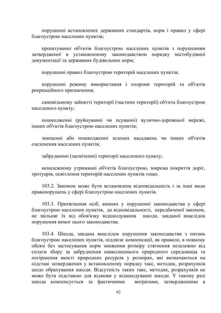 порушенні встановлених державних стандартів, норм і правил у сфері
благоустрою населених пунктів;
проектуванні об'єктів благоустрою населених пунктів з порушенням
затвердженої в установленому законодавством порядку містобудівної
документації та державних будівельних норм;
порушенні правил благоустрою територій населених пунктів;
порушенні режиму використання і охорони територій та об'єктів
рекреаційного призначення;
самовільному зайнятті території (частини території) об'єкта благоустрою
населеного пункту;
пошкодженні (руйнуванні чи псуванні) вулично-дорожньої мережі,
інших об'єктів благоустрою населених пунктів;
знищенні або пошкодженні зелених насаджень чи інших об'єктів
озеленення населених пунктів;
забрудненні (засміченні) території населеного пункту;
неналежному утриманні об'єктів благоустрою, зокрема покриття доріг,
тротуарів, освітлення територій населених пунктів тощо.
103.2. Законом може бути встановлена відповідальність і за інші види
правопорушень у сфері благоустрою населених пунктів.
103.3. Притягнення осіб, винних у порушенні законодавства у сфері
благоустрою населених пунктів, до відповідальності, передбаченої законом,
не звільняє їх від обов'язку відшкодування шкоди, завданої внаслідок
порушення вимог цього законодавства.
103.4. Шкода, завдана внаслідок порушення законодавства з питань
благоустрою населених пунктів, підлягає компенсації, як правило, в повному
обсязі без застосування норм зниження розміру стягнення незалежно від
сплати збору за забруднення навколишнього природного середовища та
погіршення якості природних ресурсів у розмірах, які визначаються на
підставі затверджених у встановленому порядку такс, методик, розрахунків
щодо обрахування шкоди. Відсутність таких такс, методик, розрахунків не
може бути підставою для відмови у відшкодуванні шкоди. У такому разі
шкода компенсується за фактичними витратами, затвердженими в
92
 