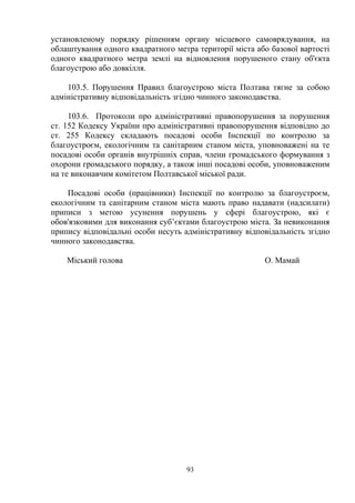 установленому порядку рішенням органу місцевого самоврядування, на
облаштування одного квадратного метра території міста або базової вартості
одного квадратного метра землі на відновлення порушеного стану об'єкта
благоустрою або довкілля.
103.5. Порушення Правил благоустрою міста Полтава тягне за собою
адміністративну відповідальність згідно чинного законодавства.
103.6. Протоколи про адміністративні правопорушення за порушення
ст. 152 Кодексу України про адміністративні правопорушення відповідно до
ст. 255 Кодексу складають посадові особи Інспекції по контролю за
благоустроєм, екологічним та санітарним станом міста, уповноважені на те
посадові особи органів внутрішніх справ, члени громадського формування з
охорони громадського порядку, а також інші посадові особи, уповноваженим
на те виконавчим комітетом Полтавської міської ради.
Посадові особи (працівники) Інспекції по контролю за благоустроєм,
екологічним та санітарним станом міста мають право надавати (надсилати)
приписи з метою усунення порушень у сфері благоустрою, які є
обов'язковими для виконання суб’єктами благоустрою міста. За невиконання
припису відповідальні особи несуть адміністративну відповідальність згідно
чинного законодавства.
Міський голова О. Мамай
93
 