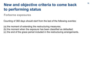 15
15
New and objective criteria to come back
to performing status
Forborne exposures
Counting of 360 days should start from the last of the following eventes:
(a) the moment of extending the restructuring measures;
(b) the moment when the exposure has been classified as defaulted;
(c) the end of the grace period included in the restructuring arrangements.
 