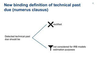 7
7
New binding definition of technical past
due (numerus clausus)
Detected technical past
due should be
rectified
not considered for IRB models
estimation purposes
 