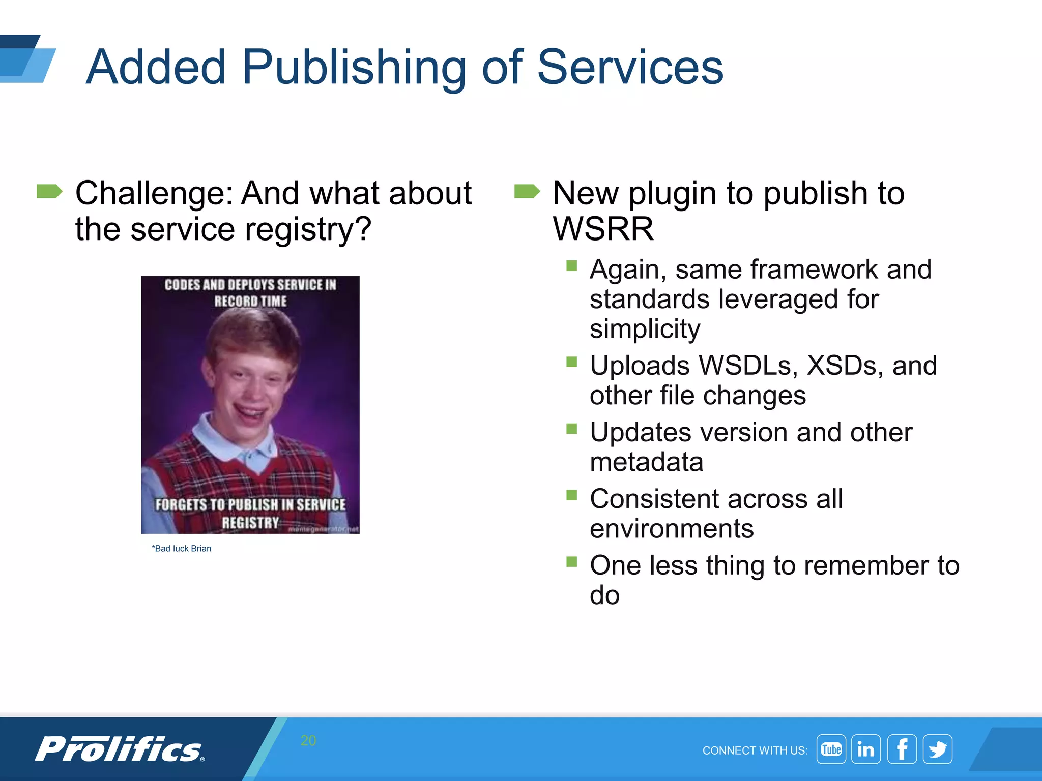 CONNECT WITH US:
Added Publishing of Services
 Challenge: And what about
the service registry?
 New plugin to publish to
WSRR
 Again, same framework and
standards leveraged for
simplicity
 Uploads WSDLs, XSDs, and
other file changes
 Updates version and other
metadata
 Consistent across all
environments
 One less thing to remember to
do
20
*Bad luck Brian
 