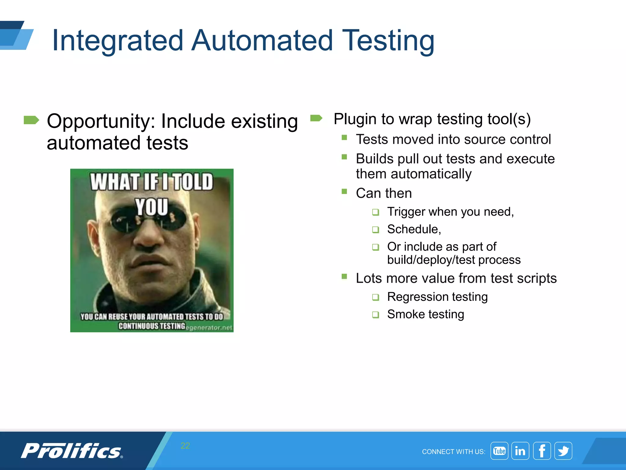 CONNECT WITH US:
Integrated Automated Testing
 Opportunity: Include existing
automated tests
 Plugin to wrap testing tool(s)
 Tests moved into source control
 Builds pull out tests and execute
them automatically
 Can then
 Trigger when you need,
 Schedule,
 Or include as part of
build/deploy/test process
 Lots more value from test scripts
 Regression testing
 Smoke testing
22
 