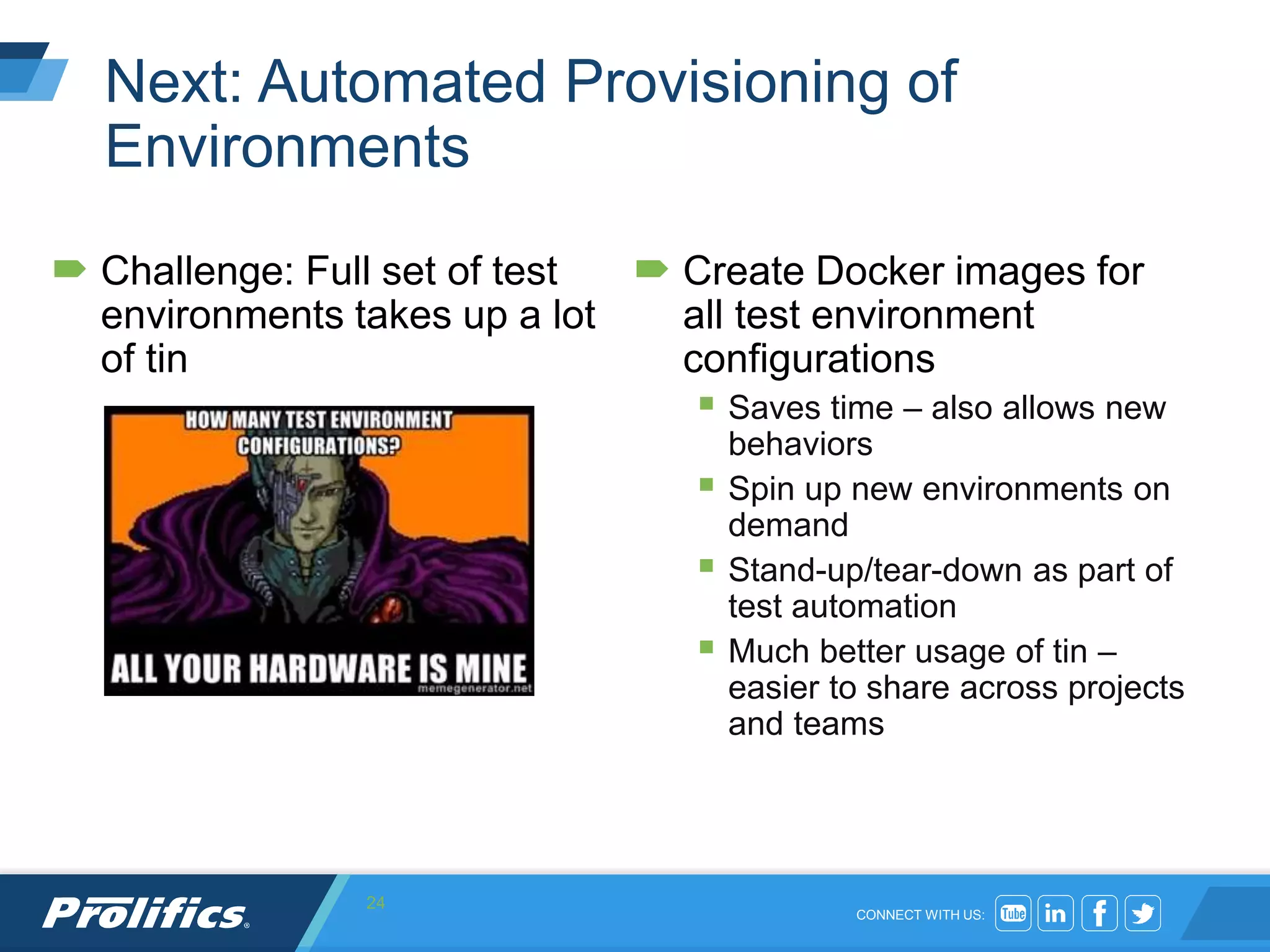CONNECT WITH US:
Next: Automated Provisioning of
Environments
 Challenge: Full set of test
environments takes up a lot
of tin
 Create Docker images for
all test environment
configurations
 Saves time – also allows new
behaviors
 Spin up new environments on
demand
 Stand-up/tear-down as part of
test automation
 Much better usage of tin –
easier to share across projects
and teams
24
 