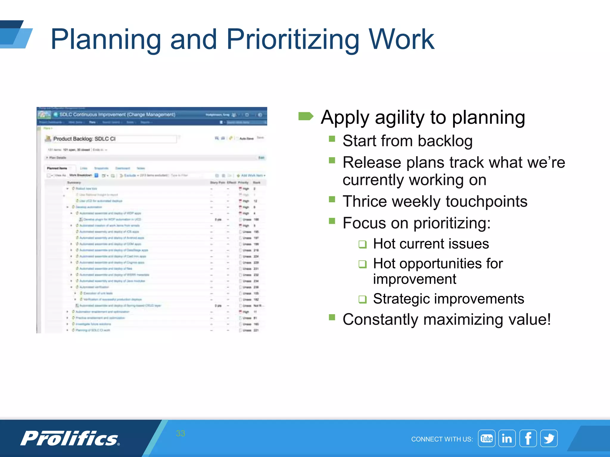 CONNECT WITH US:
Planning and Prioritizing Work
 Apply agility to planning
 Start from backlog
 Release plans track what we’re
currently working on
 Thrice weekly touchpoints
 Focus on prioritizing:
 Hot current issues
 Hot opportunities for
improvement
 Strategic improvements
 Constantly maximizing value!
33
 