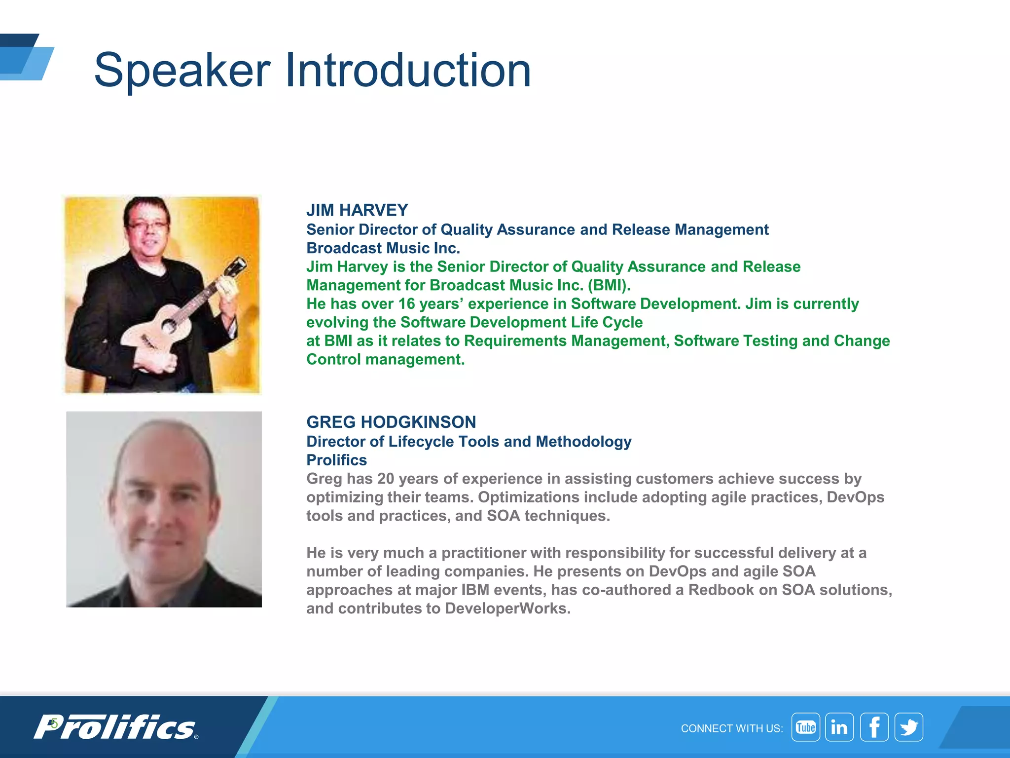 CONNECT WITH US:
Speaker Introduction
5
JIM HARVEY
Senior Director of Quality Assurance and Release Management
Broadcast Music Inc.
Jim Harvey is the Senior Director of Quality Assurance and Release
Management for Broadcast Music Inc. (BMI).
He has over 16 years’ experience in Software Development. Jim is currently
evolving the Software Development Life Cycle
at BMI as it relates to Requirements Management, Software Testing and Change
Control management.
GREG HODGKINSON
Director of Lifecycle Tools and Methodology
Prolifics
Greg has 20 years of experience in assisting customers achieve success by
optimizing their teams. Optimizations include adopting agile practices, DevOps
tools and practices, and SOA techniques.
He is very much a practitioner with responsibility for successful delivery at a
number of leading companies. He presents on DevOps and agile SOA
approaches at major IBM events, has co-authored a Redbook on SOA solutions,
and contributes to DeveloperWorks.
 
