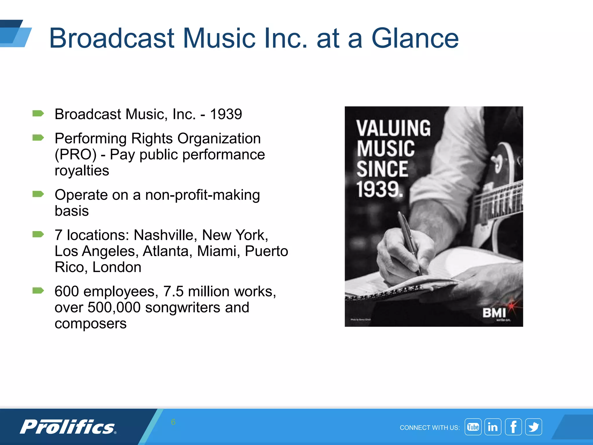 CONNECT WITH US:
Broadcast Music Inc. at a Glance
 Broadcast Music, Inc. - 1939
 Performing Rights Organization
(PRO) - Pay public performance
royalties
 Operate on a non-profit-making
basis
 7 locations: Nashville, New York,
Los Angeles, Atlanta, Miami, Puerto
Rico, London
 600 employees, 7.5 million works,
over 500,000 songwriters and
composers
6
 