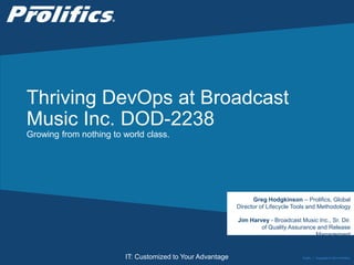 CONNECT WITH US:
IT: Customized to Your Advantage
Thriving DevOps at Broadcast
Music Inc. DOD-2238
Growing from nothing to world class.
Public | Copyright © 2014 Prolifics
Greg Hodgkinson – Prolifics, Global
Director of Lifecycle Tools and Methodology
Jim Harvey - Broadcast Music Inc., Sr. Dir.
of Quality Assurance and Release
Management
 