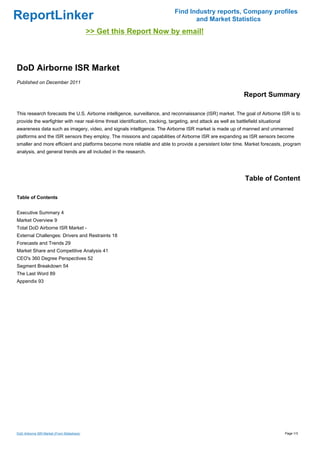 Find Industry reports, Company profiles
ReportLinker                                                                          and Market Statistics
                                            >> Get this Report Now by email!



DoD Airborne ISR Market
Published on December 2011

                                                                                                                 Report Summary

This research forecasts the U.S. Airborne intelligence, surveillance, and reconnaissance (ISR) market. The goal of Airborne ISR is to
provide the warfighter with near real-time threat identification, tracking, targeting, and attack as well as battlefield situational
awareness data such as imagery, video, and signals intelligence. The Airborne ISR market is made up of manned and unmanned
platforms and the ISR sensors they employ. The missions and capabilities of Airborne ISR are expanding as ISR sensors become
smaller and more efficient and platforms become more reliable and able to provide a persistent loiter time. Market forecasts, program
analysis, and general trends are all included in the research.




                                                                                                                  Table of Content

Table of Contents


Executive Summary 4
Market Overview 9
Total DoD Airborne ISR Market -
External Challenges: Drivers and Restraints 18
Forecasts and Trends 29
Market Share and Competitive Analysis 41
CEO's 360 Degree Perspectives 52
Segment Breakdown 54
The Last Word 89
Appendix 93




DoD Airborne ISR Market (From Slideshare)                                                                                              Page 1/3
 