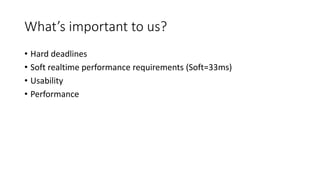 What’s important to us?
• Hard deadlines
• Soft realtime performance requirements (Soft=33ms)
• Usability
• Performance
 
