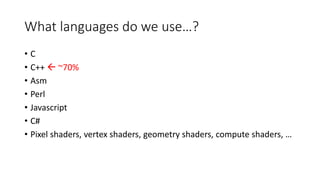 What languages do we use…?
• C
• C++  ~70%
• Asm
• Perl
• Javascript
• C#
• Pixel shaders, vertex shaders, geometry shaders, compute shaders, …
 