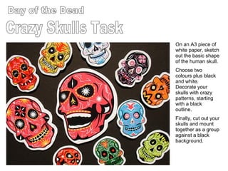 Day of the Dead Crazy Skulls Task On an A3 piece of white paper, sketch out the basic shape of the human skull. Choose two colours plus black and white. Decorate your skulls with crazy patterns, starting with a black outline. Finally, cut out your skulls and mount together as a group against a black background. 