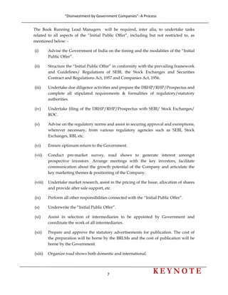 “Disinvestment by Government Companies”: A Process 
7                      
 
The Book Running Lead Managers will be required, inter alia, to undertake tasks
related to all aspects of the “Initial Public Offer”, including but not restricted to, as
mentioned below: -
(i) Advise the Government of India on the timing and the modalities of the “Initial
Public Offer”.
(ii) Structure the “Initial Public Offer” in conformity with the prevailing framework
and Guidelines/ Regulations of SEBI, the Stock Exchanges and Securities
Contract and Regulations Act, 1957 and Companies Act, 1956.
(iii) Undertake due diligence activities and prepare the DRHP/RHP/Prospectus and
complete all stipulated requirements & formalities of regulatory/statutory
authorities.
(iv) Undertake filing of the DRHP/RHP/Prospectus with SEBI/ Stock Exchanges/
ROC.
(v) Advise on the regulatory norms and assist in securing approval and exemptions,
wherever necessary, from various regulatory agencies such as SEBI, Stock
Exchanges, RBI, etc.
(vi) Ensure optimum return to the Government.
(vii) Conduct pre-market survey, road shows to generate interest amongst
prospective investors. Arrange meetings with the key investors, facilitate
communication about the growth potential of the Company and articulate the
key marketing themes & positioning of the Company.
(viii) Undertake market research, assist in the pricing of the Issue, allocation of shares
and provide after sale support, etc.
(ix) Perform all other responsibilities connected with the “Initial Public Offer”.
(x) Underwrite the “Initial Public Offer”.
(xi) Assist in selection of intermediaries to be appointed by Government and
coordinate the work of all intermediaries.
(xii) Prepare and approve the statutory advertisements for publication. The cost of
the preparation will be borne by the BRLMs and the cost of publication will be
borne by the Government.
(xiii) Organize road shows both domestic and international.
 