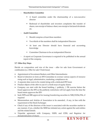 “Disinvestment by Government Companies”: A Process 
13                      
 
– Shareholders Committee
A board committee under the chairmanship of a non-executive
director
Redressal of shareholder and investors complaints like transfer of
shares, non-receipt of balance sheet, non-receipt of declared dividends
etc.
– Audit Committee
Should comprise at least three members
Two-thirds of the members shall be independent Directors
At least one Director should have financial and accounting
knowledge
Committee Chairman to be an independent Director
– A report on Corporate Governance is required to be published in the annual
report of the company.
5.7 Other Key Steps
Decide on composition and size of the issue - offer for sale from Government or
combination (i.e. Offer for sale+ Fresh Issue)
• Appointment of Investment Bankers and Other Intermediaries
• Board of directors to form an IPO Committee to oversee various aspects of resource
rising such as legal, administrative, marketing, compliances etc.
• A separate data room to be created along with a dedicated IPO team
• Finalize objects of the offer in case it’s a fresh issue of equity shares.
• Company can start with the brand building / publicity / PR exercise before the
board approves the IPO as the publicity restrictions will not apply from the time the
board meets approves the IPO
• Seek FIPB and RBI approval for issuing/transferring securities to NRI/OCBs/FIIs, if
required
• Memorandum and Articles of Association to be amended , if any, in line with the
requirement of the Stock Exchanges
• Check if any of the directors of the issuer is associated with the securities market in
any manner, if yes, whether the SEBI has initiated any action against the said entities
and the related details.
• Tripartite agreement with Company, NSDL and CDSL and Registrar for
dematerialization of shares
 