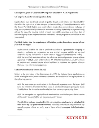 “Disinvestment by Government Companies”: A Process 
14                      
 
6. Exceptions given to Government Companies under SEBI ICDR Regulations
6.1 Eligible shares for offer (regulation 26(6))
Equity shares may be offered for sale to public if such equity shares have been held by
the sellers for a period of at least one year prior to the filing of draft offer document with
the Board. Provided that in case equity shares received on conversion or exchange of
fully paid-up compulsorily convertible securities including depository receipts are being
offered for sale, the holding period of such convertible securities as well as that of
resultant equity shares together shall be considered for the purpose of calculation of one
year period.
Provided further that the requirement of holding equity shares for a period of one
year shall not apply:
(a) In case of an offer for sale of specified securities of a government company or
statutory authority or corporation or any special purpose vehicle set up and
controlled by any one or more of them, which is engaged in infrastructure sector;
(b) If the specified securities offered for sale were acquired pursuant to any scheme
approved by a High Court under sections 391-394 of the Companies Act, 1956, in lieu
of business and invested capital which had been in existence for a period of more
than one year prior to such approval.
6.2 Face value of equity shares (31(1b))
Subject to the provisions of the Companies Act, 1956, the Act and these regulations, an
issuer making an initial public offer may determine the face value of the equity shares in
the following manner:
(a) if the issue price per equity share is five hundred rupees or more, the issuer shall
have the option to determine the face value at less than ten rupees per equity share:
Provided that the face value shall not be less than one rupee per equity share;
(b) If the issue price per equity share is less than five hundred rupees, the face value
of the equity shares shall be ten rupees per equity share:
Provided that nothing contained in this sub-regulation shall apply to initial public
offer made by any government company, statutory authority or corporation or any
special purpose vehicle set up by any of them, which is engaged in infrastructure
sector.
 