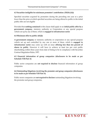 “Disinvestment by Government Companies”: A Process 
15                      
 
6.3 Securities ineligible for minimum promoters’ contribution: (33(1b) (iii))
Specified securities acquired by promoters during the preceding one year at a price
lower than the price at which specified securities are being offered to public in the initial
public offer are not eligible
Provided that nothing contained in this clause shall apply to an initial public offer by a
government company, statutory authority or Corporation or any special purpose
vehicle set up by any of them, which is engaged in infrastructure sector
6.4 Minimum offer to public: (41(2))
A government company or statutory authority or corporation or any special purpose
vehicle set up and controlled by any one or more of them, which is engaged in
infrastructure sector may come up with an issue offering less than ten percent of
shares to public. However it will have to achieve at least ten per cent public
shareholding within three years from date of listing to be in compliance with Securities
Contract Regulation Rules, 1957.
6.5 Financial information of group companies: (disclosures to be made as per
Schedule VIII Part A)
Public sector companies are not required to disclose financial information of group
companies.
6.6 Outstanding litigations involving the promoter and group companies (disclosures
to be made as per Schedule VIII Part A)
Public sector companies are not required to disclose outstanding litigations involving
the promoter and group companies.
 