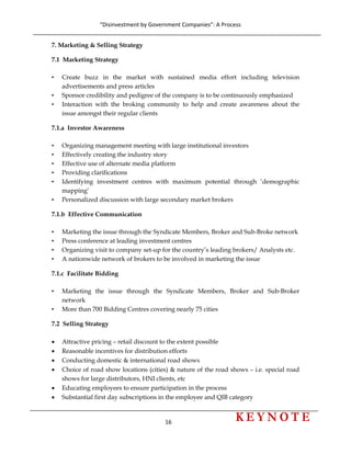 “Disinvestment by Government Companies”: A Process 
16                      
 
7. Marketing & Selling Strategy
7.1 Marketing Strategy
• Create buzz in the market with sustained media effort including television
advertisements and press articles
• Sponsor credibility and pedigree of the company is to be continuously emphasized
• Interaction with the broking community to help and create awareness about the
issue amongst their regular clients
7.1.a Investor Awareness
• Organizing management meeting with large institutional investors
• Effectively creating the industry story
• Effective use of alternate media platform
• Providing clarifications
• Identifying investment centres with maximum potential through ‘demographic
mapping’
• Personalized discussion with large secondary market brokers
7.1.b Effective Communication
• Marketing the issue through the Syndicate Members, Broker and Sub-Broke network
• Press conference at leading investment centres
• Organizing visit to company set-up for the country’s leading brokers/ Analysts etc.
• A nationwide network of brokers to be involved in marketing the issue
7.1.c Facilitate Bidding
• Marketing the issue through the Syndicate Members, Broker and Sub-Broker
network
• More than 700 Bidding Centres covering nearly 75 cities
7.2 Selling Strategy
• Attractive pricing – retail discount to the extent possible
• Reasonable incentives for distribution efforts
• Conducting domestic & international road shows
• Choice of road show locations (cities) & nature of the road shows – i.e. special road
shows for large distributors, HNI clients, etc
• Educating employees to ensure participation in the process
• Substantial first day subscriptions in the employee and QIB category
 