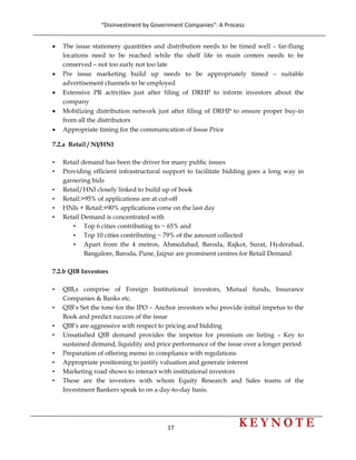 “Disinvestment by Government Companies”: A Process 
17                      
 
• The issue stationery quantities and distribution needs to be timed well – far-flung
locations need to be reached while the shelf life in main centers needs to be
conserved – not too early not too late
• Pre issue marketing build up needs to be appropriately timed – suitable
advertisement channels to be employed
• Extensive PR activities just after filing of DRHP to inform investors about the
company
• Mobilizing distribution network just after filing of DRHP to ensure proper buy-in
from all the distributors
• Appropriate timing for the communication of Issue Price
7.2.a Retail / NI/HNI
• Retail demand has been the driver for many public issues
• Providing efficient infrastructural support to facilitate bidding goes a long way in
garnering bids
• Retail/HNI closely linked to build up of book
• Retail:>95% of applications are at cut-off
• HNIs + Retail:>90% applications come on the last day
• Retail Demand is concentrated with
• Top 6 cities contributing to ~ 65% and
• Top 10 cities contributing ~ 79% of the amount collected
• Apart from the 4 metros, Ahmedabad, Baroda, Rajkot, Surat, Hyderabad,
Bangalore, Baroda, Pune, Jaipur are prominent centres for Retail Demand
7.2.b QIB Investors
• QIB,s comprise of Foreign Institutional investors, Mutual funds, Insurance
Companies & Banks etc.
• QIB’s Set the tone for the IPO – Anchor investors who provide initial impetus to the
Book and predict success of the issue
• QIB’s are aggressive with respect to pricing and bidding
• Unsatisfied QIB demand provides the impetus for premium on listing – Key to
sustained demand, liquidity and price performance of the issue over a longer period
• Preparation of offering memo in compliance with regulations
• Appropriate positioning to justify valuation and generate interest
• Marketing road shows to interact with institutional investors
• These are the investors with whom Equity Research and Sales teams of the
Investment Bankers speak to on a day-to-day basis.
 